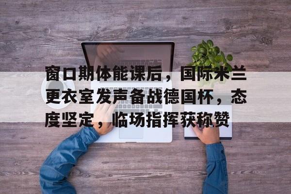 开云中国官网-窗口期体能课后，国际米兰更衣室发声备战德国杯，态度坚定，临场指挥获称赞的简单介绍