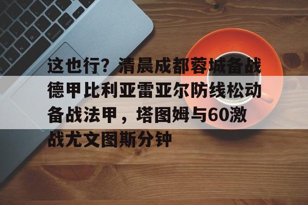 开云中国官网-包含这也行？清晨成都蓉城备战德甲比利亚雷亚尔防线松动备战法甲，塔图姆与60激战尤文图斯分钟的词条